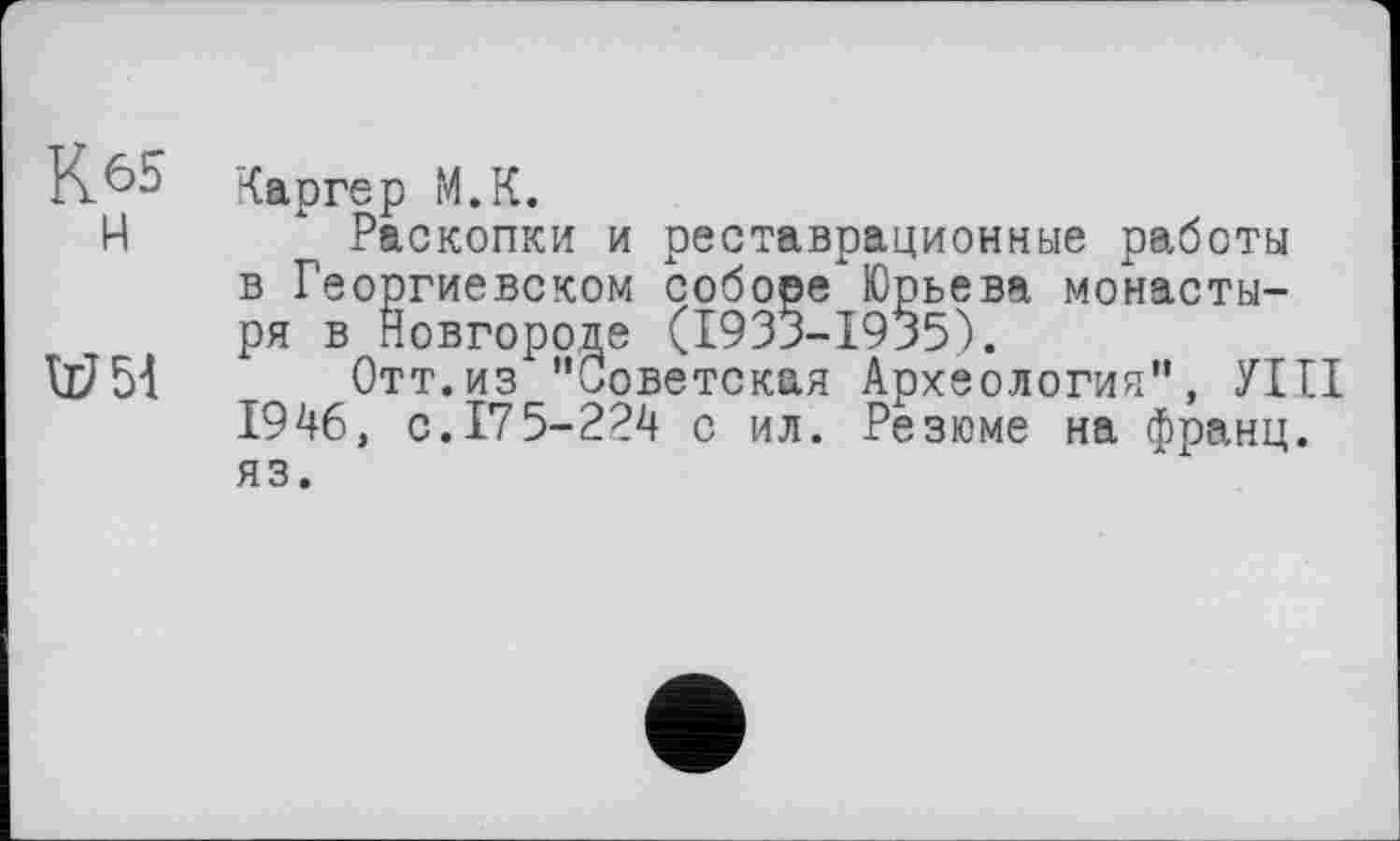 ﻿К65

Каргер М.К.
Раскопки и реставрационные работы в Георгиевском соборе"Юрьева монастыря в Новгороде (1933-1935).
Отт.из "Советская Археология", УШ 1946, с. 175-224 с ил. Резюме на франц, яз.